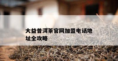 大益普洱茶官网加盟电话地址全攻略