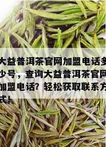 大益普洱茶官网加盟电话多少号，查询大益普洱茶官网加盟电话？轻松获取联系方式！