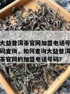 大益普洱茶官网加盟电话号码查询，如何查询大益普洱茶官网的加盟电话号码？