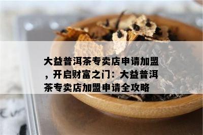 大益普洱茶专卖店申请加盟，开启财富之门：大益普洱茶专卖店加盟申请全攻略