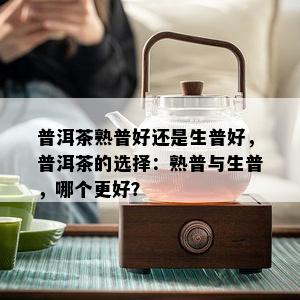 普洱茶熟普好还是生普好，普洱茶的选择：熟普与生普，哪个更好？