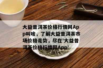 大益普洱茶价格行情网App叫啥，了解大益普洱茶市场价格走势，尽在'大益普洱茶价格行情网App'