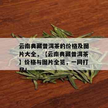 云南典藏普洱茶的价格及图片大全，【云南典藏普洱茶】价格与图片全览，一网打尽！