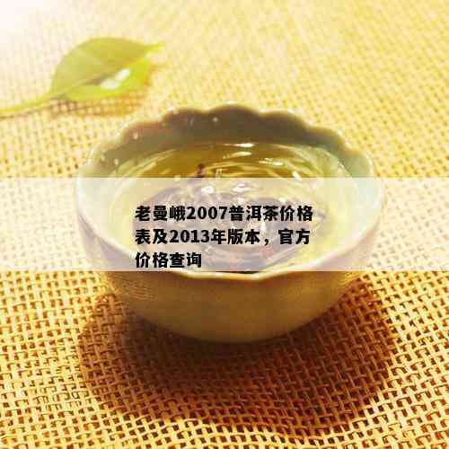 老曼峨2007普洱茶价格表及2013年版本，官方价格查询