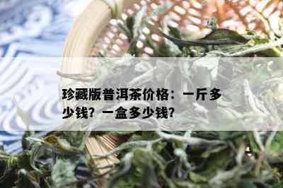 珍藏版普洱茶价格：一斤多少钱？一盒多少钱？