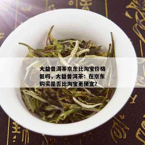 大益普洱茶京东比淘宝价格低吗，大益普洱茶：在京东购买是否比淘宝更便宜？