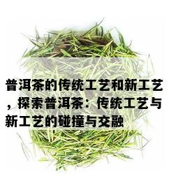 普洱茶的传统工艺和新工艺，探索普洱茶：传统工艺与新工艺的碰撞与交融