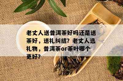 老丈人送普洱茶好吗还是送茶好，送礼纠结？老丈人选礼物，普洱茶or茶叶哪个更好？