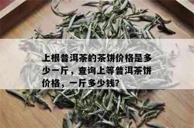 上根普洱茶的茶饼价格是多少一斤，查询上等普洱茶饼价格，一斤多少钱？