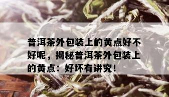 普洱茶外包装上的黄点好不好呢，揭秘普洱茶外包装上的黄点：好坏有讲究！