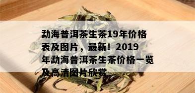 勐海普洱茶生茶19年价格表及图片，最新！2019年勐海普洱茶生茶价格一览及高清图片欣赏