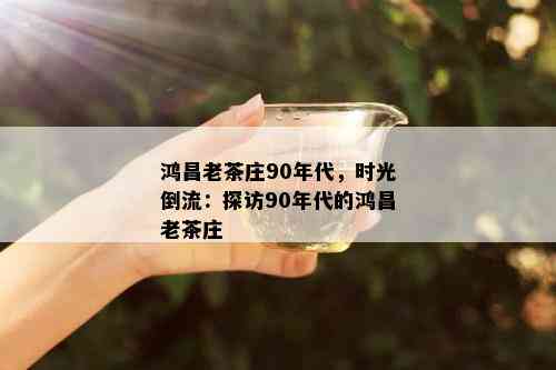 鸿昌老茶庄90年代，时光倒流：探访90年代的鸿昌老茶庄