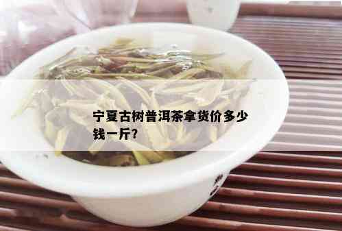 宁夏古树普洱茶拿货价多少钱一斤？