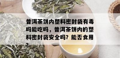 普洱茶饼内塑料密封袋有吗能吃吗，普洱茶饼内的塑料密封袋安全吗？能否食用？