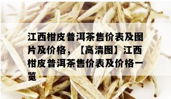 江西柑皮普洱茶售价表及图片及价格，【高清图】江西柑皮普洱茶售价表及价格一览