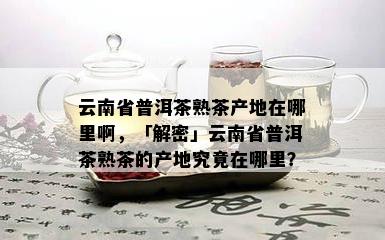 云南省普洱茶熟茶产地在哪里啊，「解密」云南省普洱茶熟茶的产地究竟在哪里？