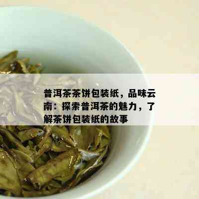 普洱茶茶饼包装纸，品味云南：探索普洱茶的魅力，了解茶饼包装纸的故事