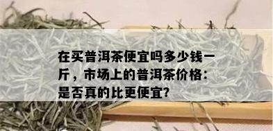 在买普洱茶便宜吗多少钱一斤，市场上的普洱茶价格：是否真的比更便宜？