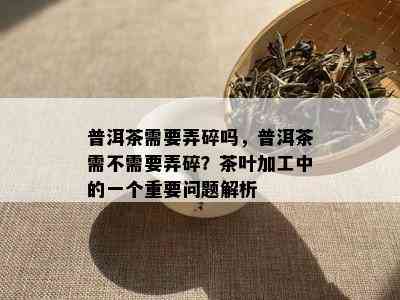 普洱茶需要弄碎吗，普洱茶需不需要弄碎？茶叶加工中的一个重要问题解析