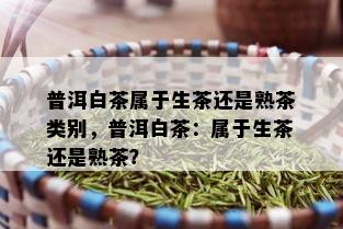 普洱白茶属于生茶还是熟茶类别，普洱白茶：属于生茶还是熟茶？