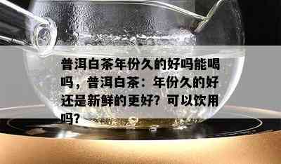 普洱白茶年份久的好吗能喝吗，普洱白茶：年份久的好还是新鲜的更好？可以饮用吗？