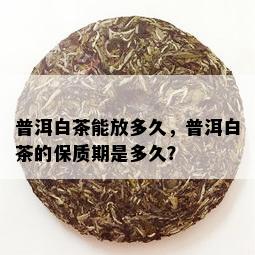 普洱白茶能放多久，普洱白茶的保质期是多久？