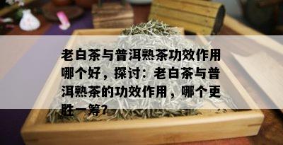 老白茶与普洱熟茶功效作用哪个好，探讨：老白茶与普洱熟茶的功效作用，哪个更胜一筹？