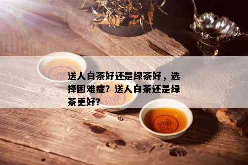 送人白茶好还是绿茶好，选择困难症？送人白茶还是绿茶更好？