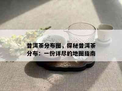 普洱茶分布图，探秘普洱茶分布：一份详尽的地图指南