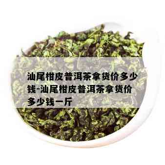 汕尾柑皮普洱茶拿货价多少钱-汕尾柑皮普洱茶拿货价多少钱一斤