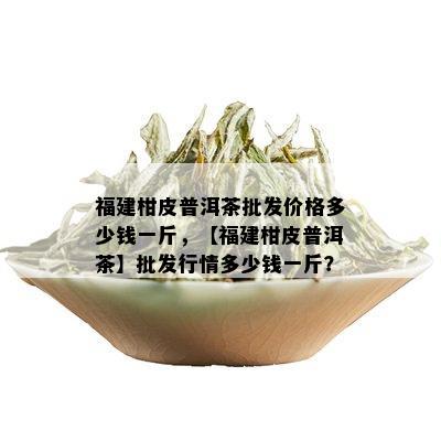 福建柑皮普洱茶批发价格多少钱一斤，【福建柑皮普洱茶】批发行情多少钱一斤？