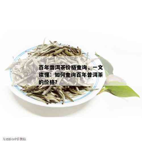 百年普洱茶价格查询，一文读懂：如何查询百年普洱茶的价格？