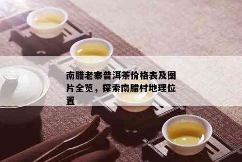 南腊老寨普洱茶价格表及图片全览，探索南腊村地理位置