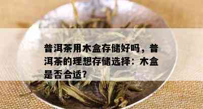 普洱茶用木盒存储好吗，普洱茶的理想存储选择：木盒是否合适？