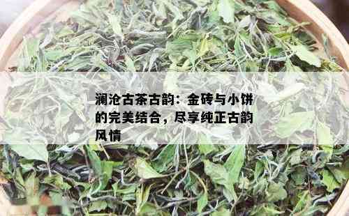 澜沧古茶古韵：金砖与小饼的完美结合，尽享纯正古韵风情