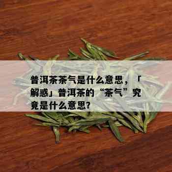 普洱茶茶气是什么意思，「解惑」普洱茶的“茶气”究竟是什么意思？