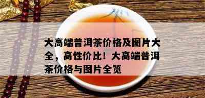 大高端普洱茶价格及图片大全，高性价比！大高端普洱茶价格与图片全览