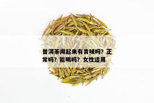 普洱茶闻起来有青味吗？正常吗？能喝吗？女性适用