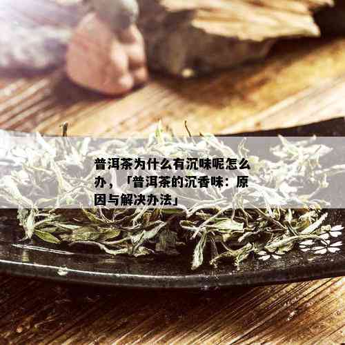 普洱茶为什么有沉味呢怎么办，「普洱茶的沉香味：原因与解决办法」