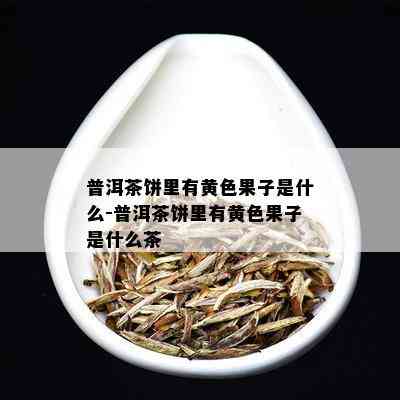 普洱茶饼里有黄色果子是什么-普洱茶饼里有黄色果子是什么茶