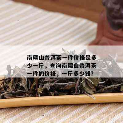 南糯山普洱茶一件价格是多少一斤，查询南糯山普洱茶一件的价格，一斤多少钱？