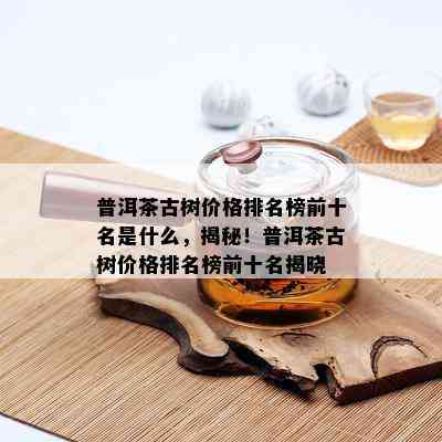 普洱茶古树价格排名榜前十名是什么，揭秘！普洱茶古树价格排名榜前十名揭晓