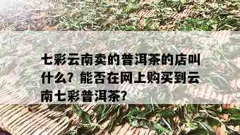 七彩云南卖的普洱茶的店叫什么？能否在网上购买到云南七彩普洱茶？