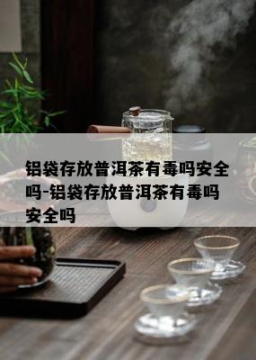 铝袋存放普洱茶有吗安全吗-铝袋存放普洱茶有吗安全吗