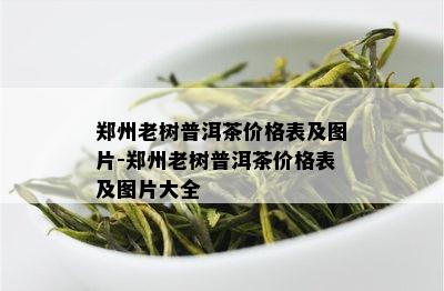 郑州老树普洱茶价格表及图片-郑州老树普洱茶价格表及图片大全