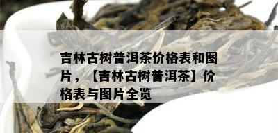 吉林古树普洱茶价格表和图片，【吉林古树普洱茶】价格表与图片全览