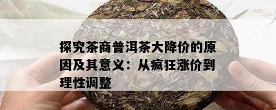 探究茶商普洱茶大降价的原因及其意义：从疯狂涨价到理性调整