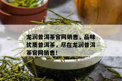 龙润普洱茶官网销售，品味优质普洱茶，尽在龙润普洱茶官网销售！