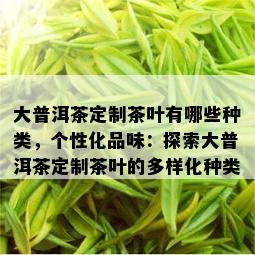 大普洱茶定制茶叶有哪些种类，个性化品味：探索大普洱茶定制茶叶的多样化种类