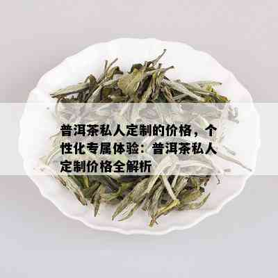 普洱茶私人定制的价格，个性化专属体验：普洱茶私人定制价格全解析